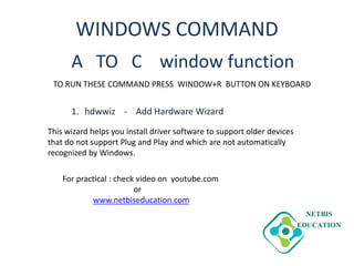 WINDOWS COMMAND
A TO C window function
1. hdwwiz - Add Hardware Wizard
TO RUN THESE COMMAND PRESS WINDOW+R BUTTON ON KEYBOARD
This wizard helps you install driver software to support older devices
that do not support Plug and Play and which are not automatically
recognized by Windows.
For practical : check video on youtube.com
or
www.netbiseducation.com
 