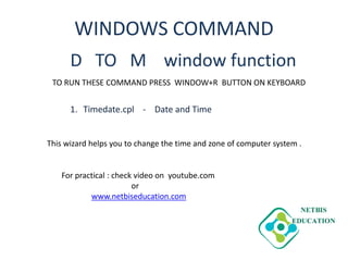 WINDOWS COMMAND
D TO M window function
1. Timedate.cpl - Date and Time
TO RUN THESE COMMAND PRESS WINDOW+R BUTTON ON KEYBOARD
This wizard helps you to change the time and zone of computer system .
For practical : check video on youtube.com
or
www.netbiseducation.com
 