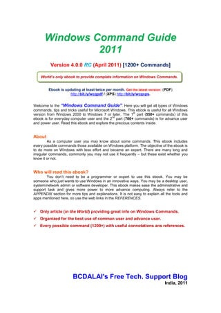 BCDALAI's Free Tech. Support Blog




  Windows Command Guide 2010
                            Version 3.5.2 (Aug 2010 updates)
             No great discovery was ever made without a bold guess. -Isaac Newton
             Experience is the name everyone gives to their mistakes. -Oscar Wilde
                                   Persistence and positive thinking to make things happen.

       Welcome to the “Windows Command Guide”. In this guide you will find all types of
Windows commands. This guide includes every possible command; those are available on a
Windows platform. There are many long and irregular commands, commonly you may
not use it - but, these are available on Windows platform whether you know it or not. If
you have more information, please share with me. For more information visit the website.
Always download the latest version of this guide from: http://bcdalai.blogspot.com.

About this Article:
         Every computer user knows about Windows command. This guide contains 440+ Run
commands and 590+ additional Windows commands. This guide contains approx. 1000+ Windows
commands in various categories. This is very useful for every user - desktop, laptop and server. The
objective of this guide is to know more about Windows commands, features and to ease the
administrative tasks. See the version number to check the latest updates.
Document History: (updated: v3.5.2)
            Time                                             Changes
            2010     Version 3.x: 75+ GUID, 30+ shell commands, latest updates and revision.
            2009     Version 2.x: major updates: 300+ Run commands; 95+ Rundll32 commands;
                     120+ Environment Variables; 150+ Command-line tools; 75+ Control Panel
                     Applets Canonical names on Vista SP2, 2008 SP2, Windows 7 and Office 2010.
            2008     Version 1.x: with more added commands with Vista and Server 2008.
           2004-07   Initial use, testing and first publication on 2007.

About the Author:
        bcdalai, MCP, MCSE, MCTS: Windows Vista. The author is an IT pro working on
Desktop, Server and Networking – as system administrator, Tech. Support, software
troubleshooter and reviewer. He is available for tech. support in Microsoft forums, community
and in other online forums with the name bcdalai. He can be reached at:
http://bcdalai.blogspot.com, E-mail: bcdalai2020[@]gmail[.]com
License:
        This content is for computer administrators and common users. This article is
licensed under Creative Commons Attribution-NonCommercial-ShareAlike 2.5 India License
[CC BY-NC-SA]. This document must be shared in “Microsoft XPS” or “Adobe PDF” format.
Disclaimer:
        This document is for educational and informational purposes. This document is
provided “As is”. The author assumes that you will use it for productive purposes. All names,
websites and registered trademarks mentioned herein are the property of their respective
owners.
Copyright © 2004-2010, bcdalai.
Thanks:
        I‟m greatly thankful to all the readers for reading and sending feedbacks to me.




                                                                                                  -1-
                           © 2004-2010, bcdalai. [http://bcdalai.blogspot.com]
 