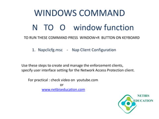 WINDOWS COMMAND
N TO O window function
1. Napclicfg.msc - Nap Client Configuration
TO RUN THESE COMMAND PRESS WINDOW+R BUTTON ON KEYBOARD
Use these steps to create and manage the enforcement clients,
specify user interface setting for the Network Access Protection client.
For practical : check video on youtube.com
or
www.netbiseducation.com
 