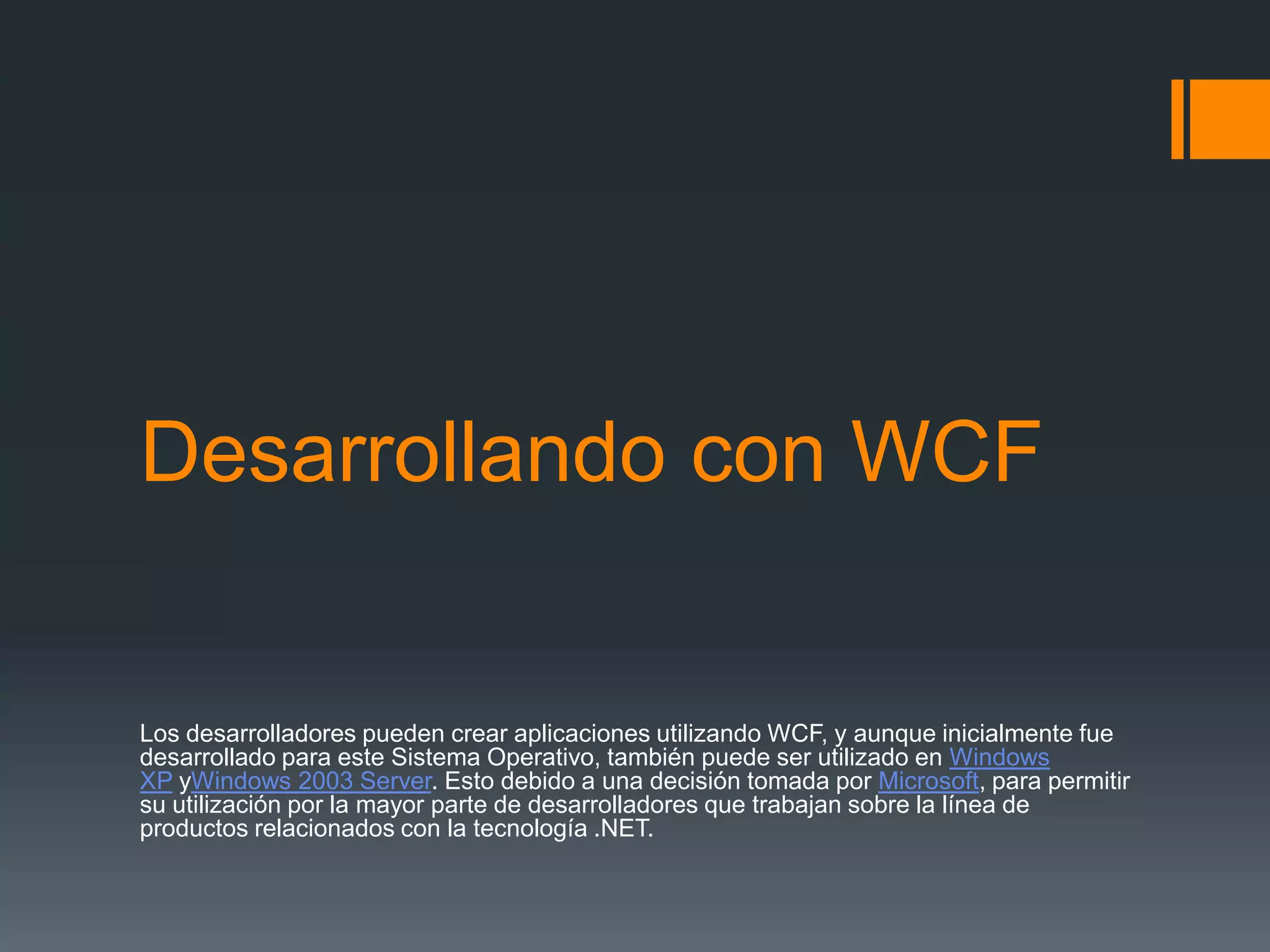 Desarrollando con WCF
Los desarrolladores pueden crear aplicaciones utilizando WCF, y aunque inicialmente fue
desarrollado para este Sistema Operativo, también puede ser utilizado en Windows
XP yWindows 2003 Server. Esto debido a una decisión tomada por Microsoft, para permitir
su utilización por la mayor parte de desarrolladores que trabajan sobre la línea de
productos relacionados con la tecnología .NET.
 