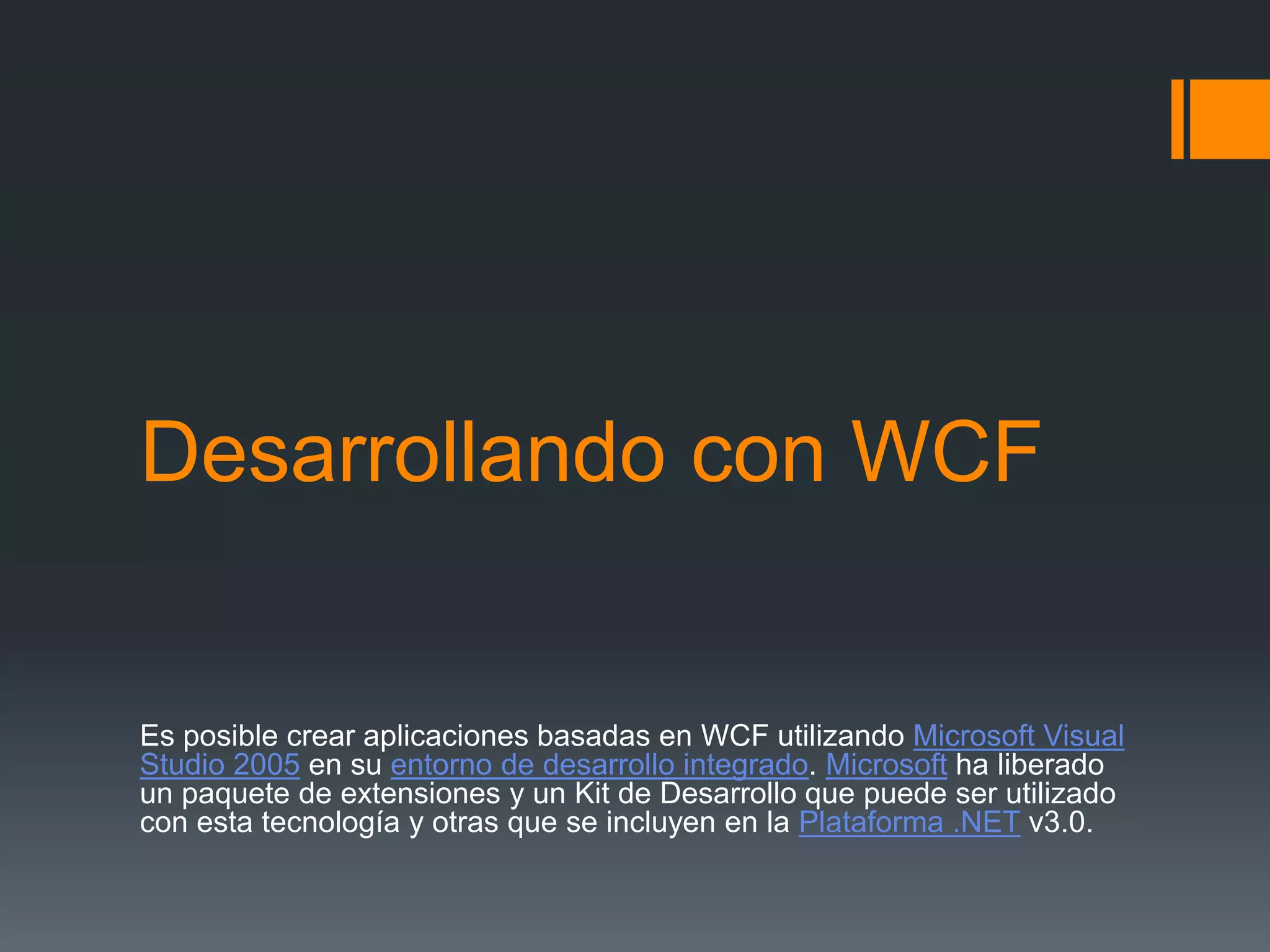 Desarrollando con WCF
Es posible crear aplicaciones basadas en WCF utilizando Microsoft Visual
Studio 2005 en su entorno de desarrollo integrado. Microsoft ha liberado
un paquete de extensiones y un Kit de Desarrollo que puede ser utilizado
con esta tecnología y otras que se incluyen en la Plataforma .NET v3.0.
 