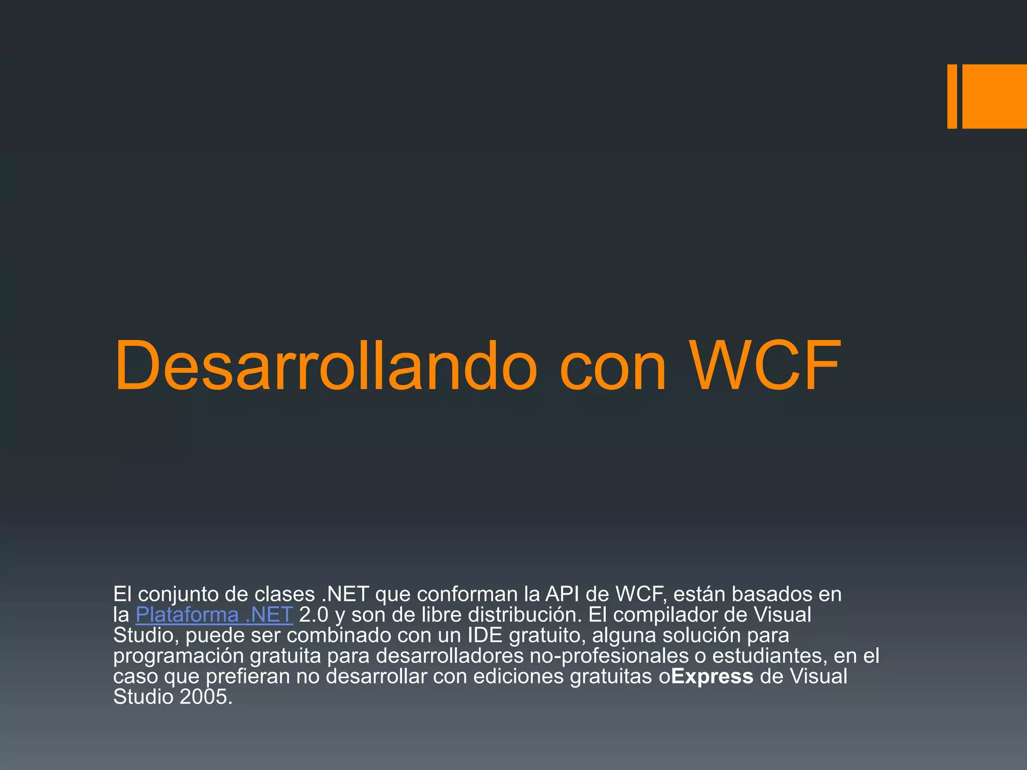 Desarrollando con WCF
El conjunto de clases .NET que conforman la API de WCF, están basados en
la Plataforma .NET 2.0 y son de libre distribución. El compilador de Visual
Studio, puede ser combinado con un IDE gratuito, alguna solución para
programación gratuita para desarrolladores no-profesionales o estudiantes, en el
caso que prefieran no desarrollar con ediciones gratuitas oExpress de Visual
Studio 2005.
 