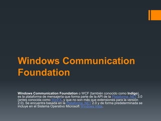 Windows Communication
Foundation
Windows Communication Foundation o WCF (también conocido como Indigo),
es la plataforma de mensajería que forma parte de la API de la Plataforma .NET 3.0
(antes conocida como WinFX, y que no son más que extensiones para la versión
2.0). Se encuentra basada en la Plataforma .NET 2.0 y de forma predeterminada se
incluye en el Sistema Operativo Microsoft Windows Vista.
 