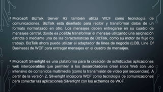 • Microsoft BizTalk Server R2 también utiliza WCF como tecnología de
comunicaciones. BizTalk está diseñado para recibir y transformar datos de un
formato normalizado en otro. Los mensajes deben entregarse en su cuadro de
mensajes central, donde es posible transformar el mensaje utilizando una asignación
estricta o mediante una de las características de BizTalk, como su motor de flujo de
trabajo. BizTalk ahora puede utilizar el adaptador de línea de negocio (LOB, Line Of
Business) de WCF para entregar mensajes en el cuadro de mensajes.
• Microsoft Silverlight es una plataforma para la creación de sofisticadas aplicaciones
web interoperables que permiten a los desarrolladores crear sitios Web con uso
intensivo de contenidos multimedia (como la transmisión de vídeo por secuencias). A
partir de la versión 2, Silverlight incorpora WCF como tecnología de comunicaciones
para conectar las aplicaciones Silverlight con los extremos de WCF.
 
