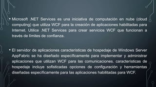 • Microsoft .NET Services es una iniciativa de computación en nube (cloud
computing) que utiliza WCF para la creación de aplicaciones habilitadas para
Internet. Utilice .NET Services para crear servicios WCF que funcionan a
través de límites de confianza.
• El servidor de aplicaciones características de hospedaje de Windows Server
AppFabric se ha diseñado específicamente para implementar y administrar
aplicaciones que utilizan WCF para las comunicaciones. características de
hospedaje incluye sofisticadas opciones de configuración y herramientas
diseñadas específicamente para las aplicaciones habilitadas para WCF.
 