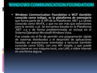  Windows Communication Foundation o WCF (también
conocido como Indigo), es la plataforma de mensajería
que forma parte de la API de la Plataforma .NET 3.0 (antes
conocida como WinFX, y que no son más que extensiones
para la versión 2.0). Se encuentra basada en la Plataforma
.NET 2.0 y de forma predeterminada se incluye en el
SistemaOperativo MicrosoftWindowsVista.
Fue creada con el fin de permitir una programación rápida
de sistemas distribuidos y el desarrollo de aplicaciones
basadas en arquitecturas orientadas a servicios (también
conocido como SOA), con una API simple; y que puede
ejecutarse en una máquina local, una LAN, o sobre Internet
en una forma segura.
 