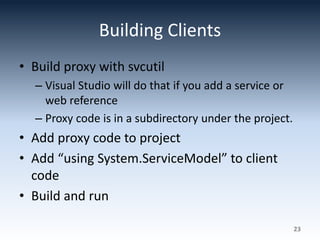 Building Clients
• Build proxy with svcutil
– Visual Studio will do that if you add a service or
web reference
– Proxy code is in a subdirectory under the project.
• Add proxy code to project
• Add “using System.ServiceModel” to client
code
• Build and run
23
 