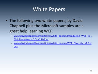 White Papers
• The following two white papers, by David
Chappell plus the Microsoft samples are a
great help learning WCF.
– www.davidchappell.com/articles/white_papers/Introducing_WCF_in_.
Net_Framework_3.5_v1.0.docx
– www.davidchappell.com/articles/white_papers/WCF_Diversity_v1.0.d
ocx
29
 