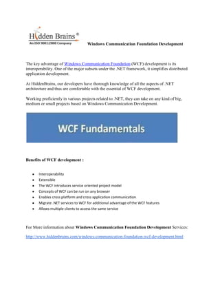 Windows Communication Foundation Development



The key advantage of Windows Communication Foundation (WCF) development is its
interoperability. One of the major subsets under the .NET framework, it simplifies distributed
application development.

At HiddenBrains, our developers have thorough knowledge of all the aspects of .NET
architecture and thus are comfortable with the essential of WCF development.

Working proficiently in various projects related to .NET, they can take on any kind of big,
medium or small projects based on Windows Communication Development.




Benefits of WCF development :


       Interoperability
       Extensible
       The WCF introduces service oriented project model
       Concepts of WCF can be run on any browser
       Enables cross platform and cross application communication
       Migrate .NET services to WCF for additional advantage of the WCF features
       Allows multiple clients to access the same service



For More information about Windows Communication Foundation Development Services:

http://www.hiddenbrains.com/windows-communication-foundation-wcf-development.html
 