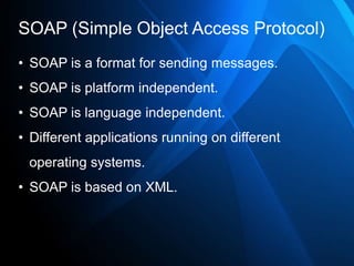 SOAP (Simple Object Access Protocol)
• SOAP is a format for sending messages.
• SOAP is platform independent.
• SOAP is language independent.
• Different applications running on different
 operating systems.
• SOAP is based on XML.
 
