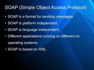 SOAP (Simple Object Access Protocol)
• SOAP is a format for sending messages.
• SOAP is platform independent.
• SOAP is language independent.
• Different applications running on different on
 operating systems.
• SOAP is based on XML.
 