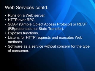 Web Services contd.
• Runs on a Web server.
• HTTP over RPC.
• SOAP (Simple Object Access Protocol) or REST
  (REpresentational State Transfer).
• Exposes functions.
• Listens for HTTP requests and executes Web
  methods.
• Software as a service without concern for the type
  of consumer.
 