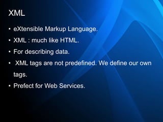 XML
• eXtensible Markup Language.
• XML : much like HTML.
• For describing data.
• XML tags are not predefined. We define our own
 tags.
• Prefect for Web Services.
 