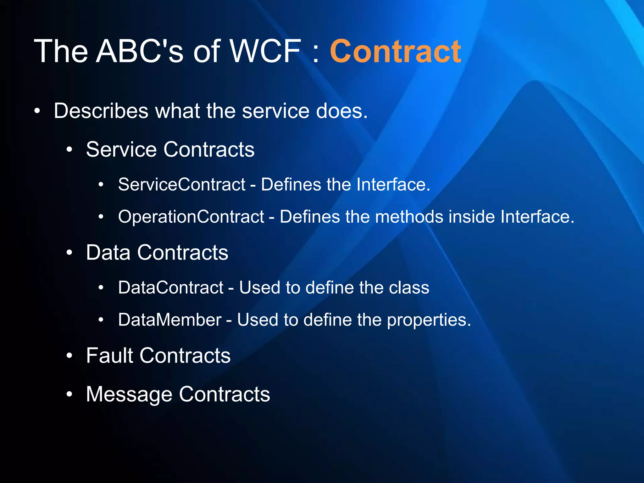 The ABC's of WCF : Contract
• Describes what the service does.
   • Service Contracts
      • ServiceContract - Defines the Interface.
      • OperationContract - Defines the methods inside Interface.

   • Data Contracts
      • DataContract - Used to define the class
      • DataMember - Used to define the properties.

   • Fault Contracts
   • Message Contracts
 