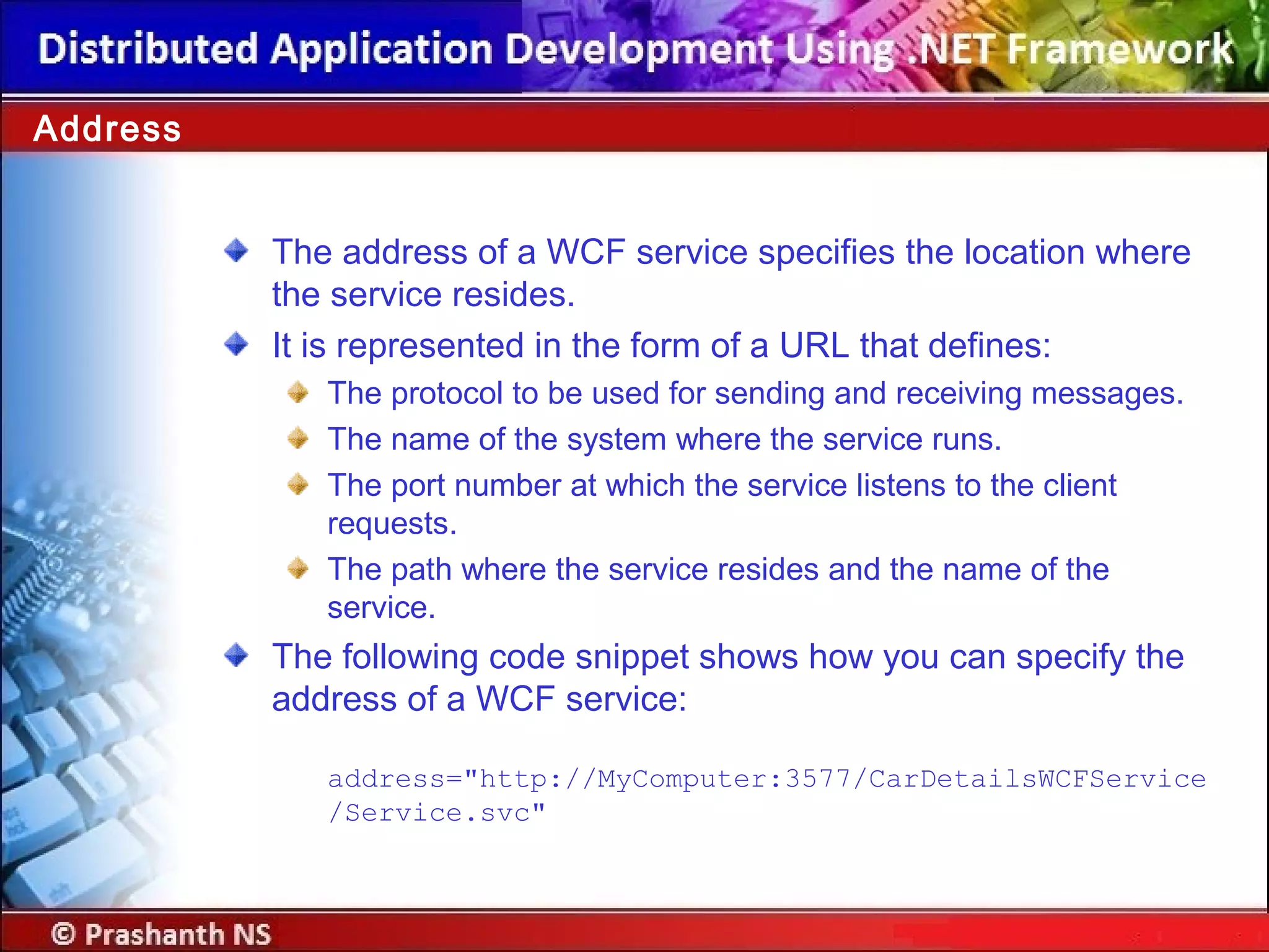The address of a WCF service specifies the location where
the service resides.
It is represented in the form of a URL that defines:
The protocol to be used for sending and receiving messages.
The name of the system where the service runs.
The port number at which the service listens to the client
requests.
The path where the service resides and the name of the
service.
The following code snippet shows how you can specify the
address of a WCF service:
address="http://MyComputer:3577/CarDetailsWCFService
/Service.svc"
Address
 