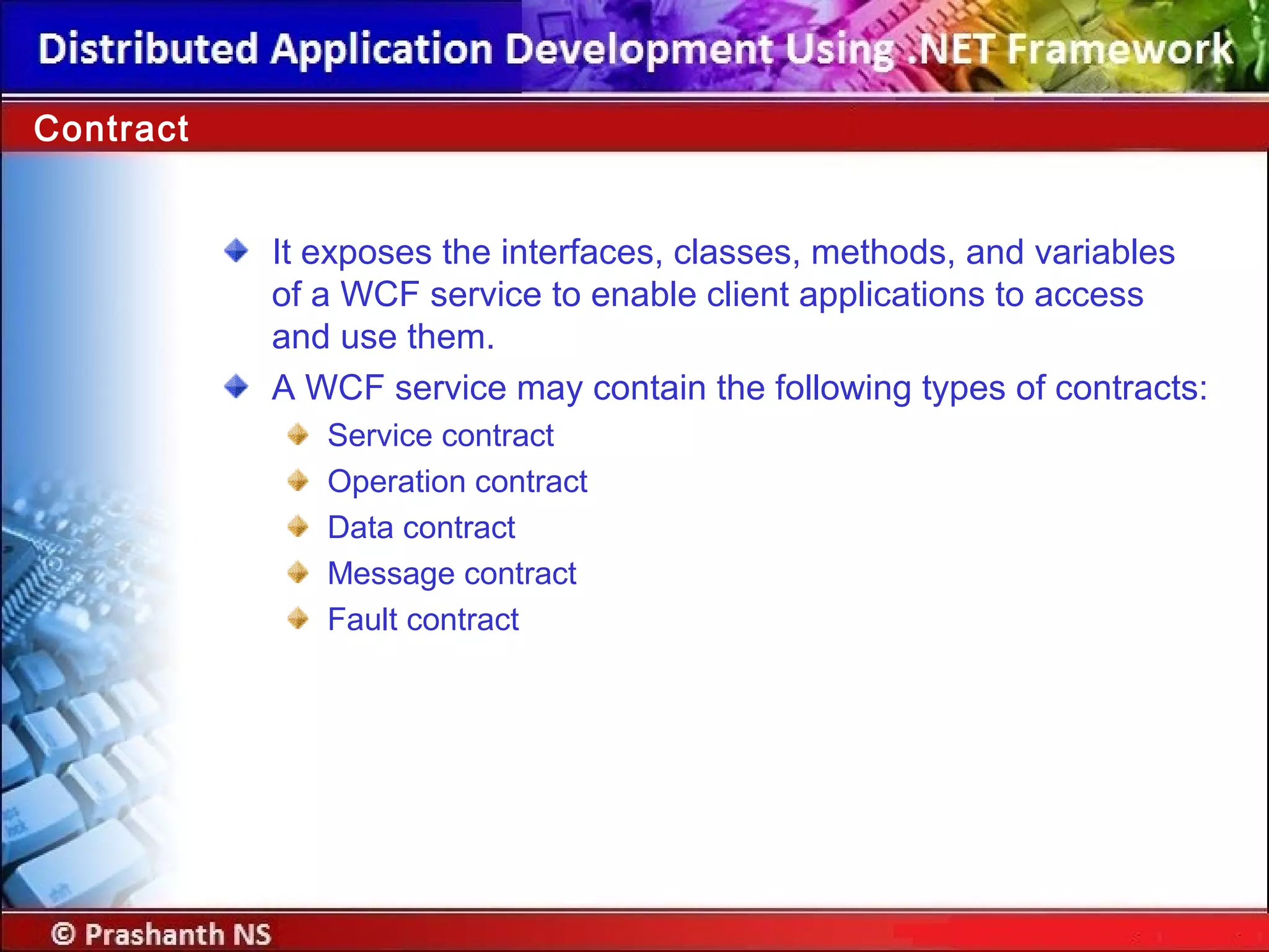 It exposes the interfaces, classes, methods, and variables
of a WCF service to enable client applications to access
and use them.
A WCF service may contain the following types of contracts:
Service contract
Operation contract
Data contract
Message contract
Fault contract
Contract
 