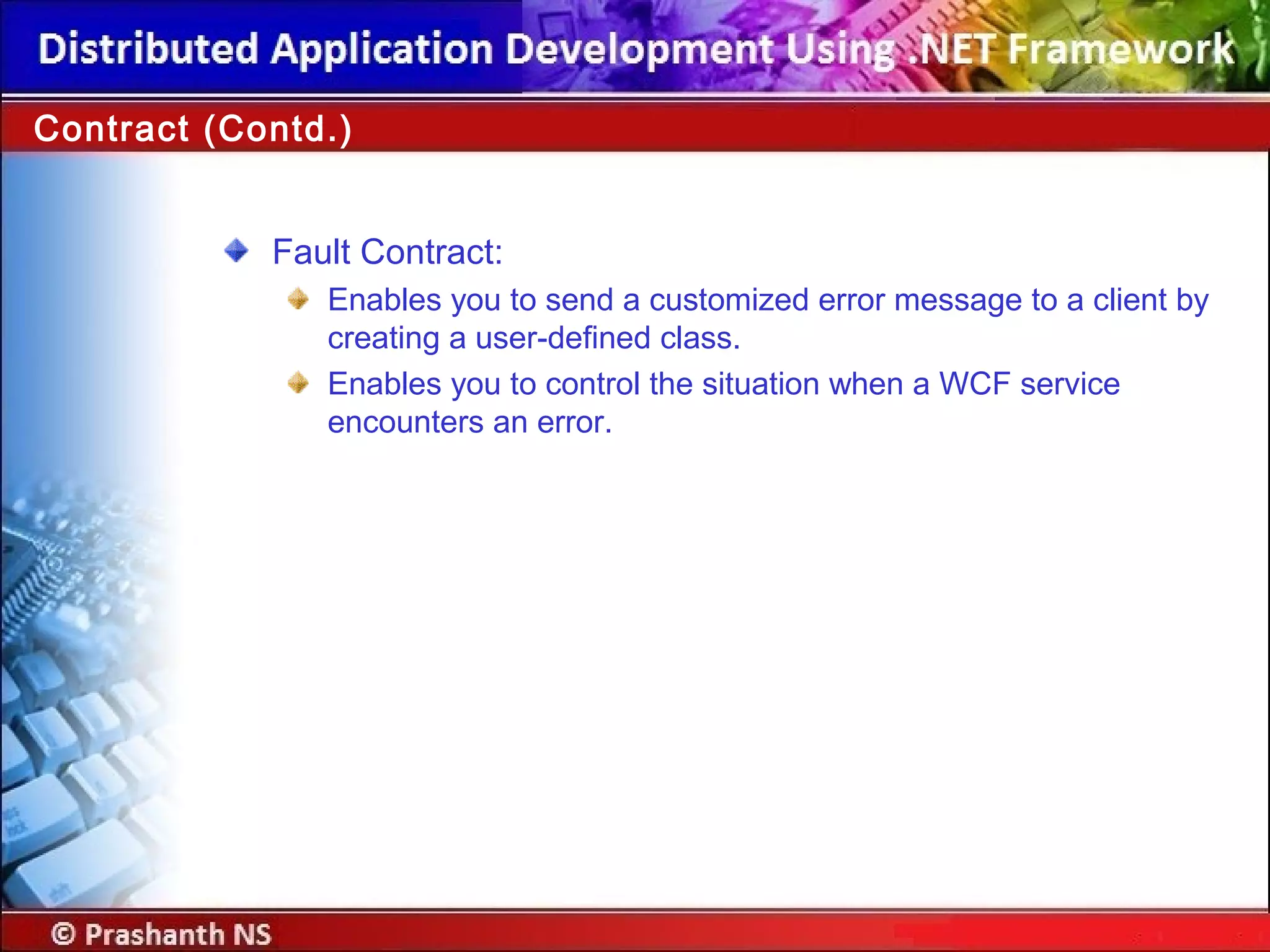 Fault Contract:
Enables you to send a customized error message to a client by
creating a user-defined class.
Enables you to control the situation when a WCF service
encounters an error.
Contract (Contd.)
 