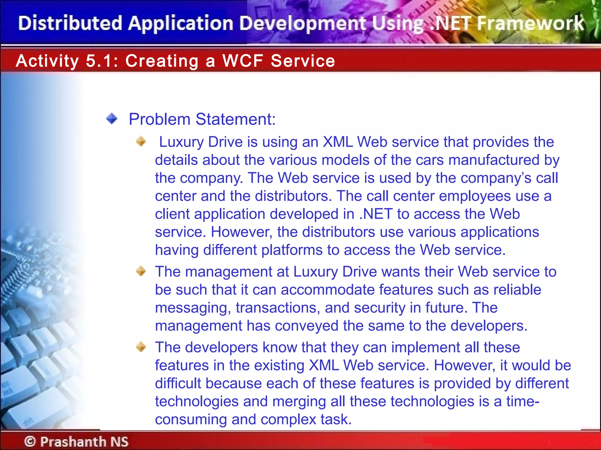 Problem Statement:
Luxury Drive is using an XML Web service that provides the
details about the various models of the cars manufactured by
the company. The Web service is used by the company’s call
center and the distributors. The call center employees use a
client application developed in .NET to access the Web
service. However, the distributors use various applications
having different platforms to access the Web service.
The management at Luxury Drive wants their Web service to
be such that it can accommodate features such as reliable
messaging, transactions, and security in future. The
management has conveyed the same to the developers.
The developers know that they can implement all these
features in the existing XML Web service. However, it would be
difficult because each of these features is provided by different
technologies and merging all these technologies is a time-
consuming and complex task.
Activity 5.1: Creating a WCF Service
 