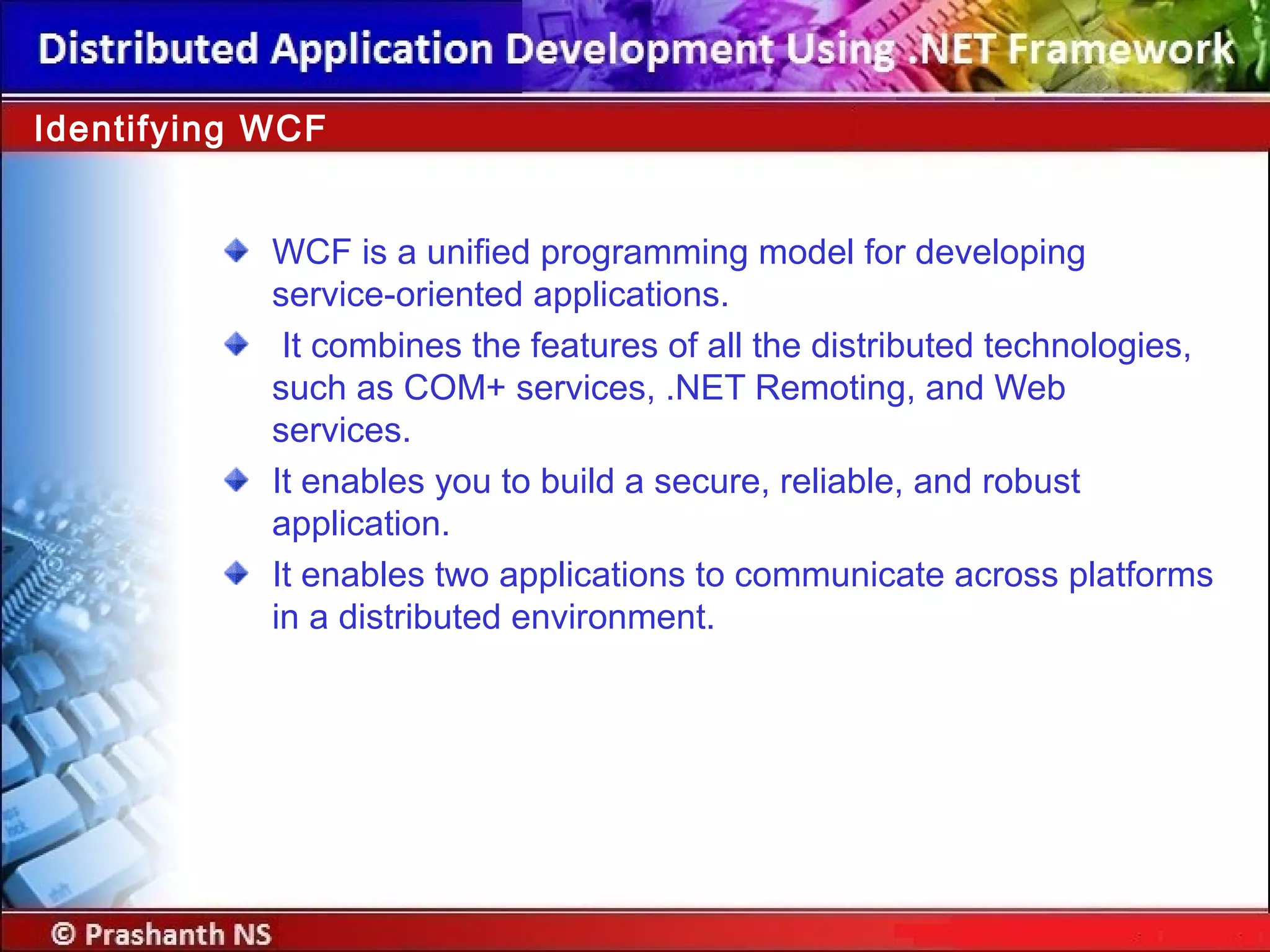 WCF is a unified programming model for developing
service-oriented applications.
It combines the features of all the distributed technologies,
such as COM+ services, .NET Remoting, and Web
services.
It enables you to build a secure, reliable, and robust
application.
It enables two applications to communicate across platforms
in a distributed environment.
Identifying WCF
 