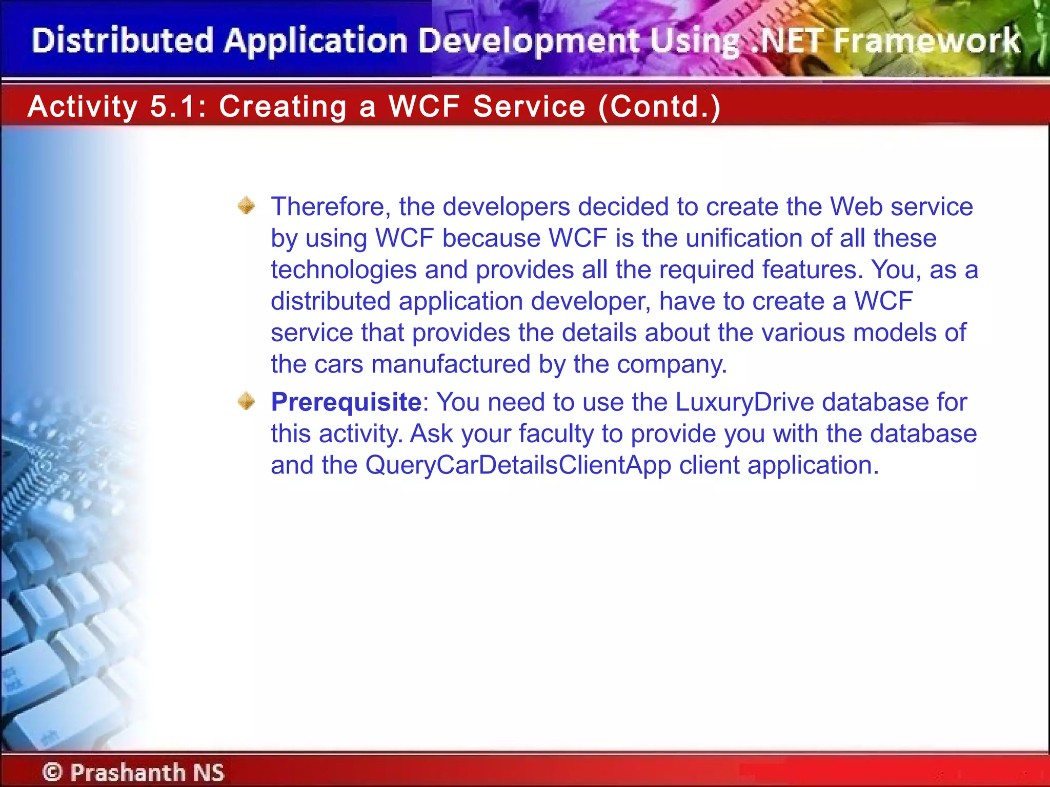 Therefore, the developers decided to create the Web service
by using WCF because WCF is the unification of all these
technologies and provides all the required features. You, as a
distributed application developer, have to create a WCF
service that provides the details about the various models of
the cars manufactured by the company.
Prerequisite: You need to use the LuxuryDrive database for
this activity. Ask your faculty to provide you with the database
and the QueryCarDetailsClientApp client application.
Activity 5.1: Creating a WCF Service (Contd.)
 