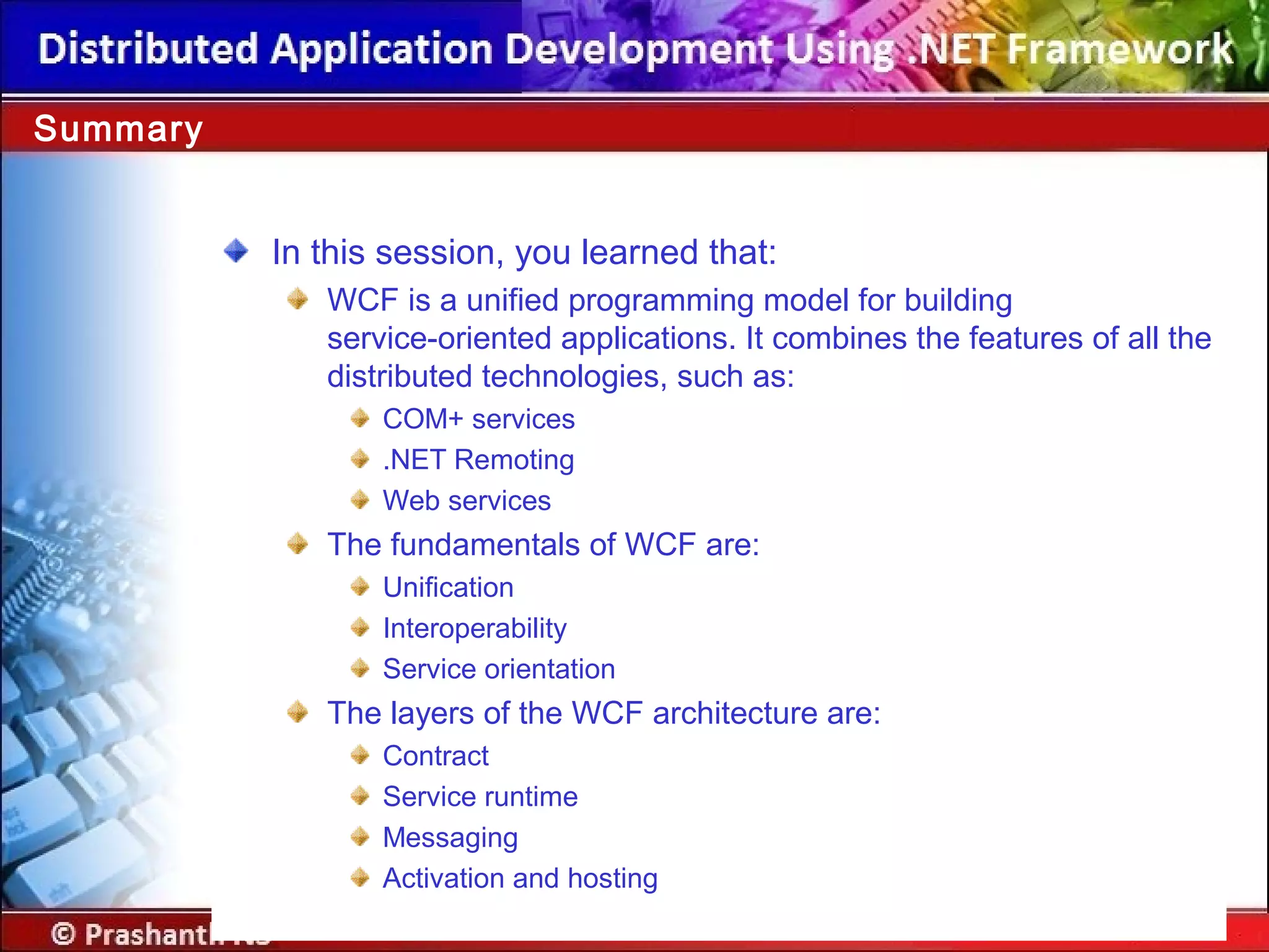 In this session, you learned that:
WCF is a unified programming model for building
service-oriented applications. It combines the features of all the
distributed technologies, such as:
COM+ services
.NET Remoting
Web services
The fundamentals of WCF are:
Unification
Interoperability
Service orientation
The layers of the WCF architecture are:
Contract
Service runtime
Messaging
Activation and hosting
Summary
 