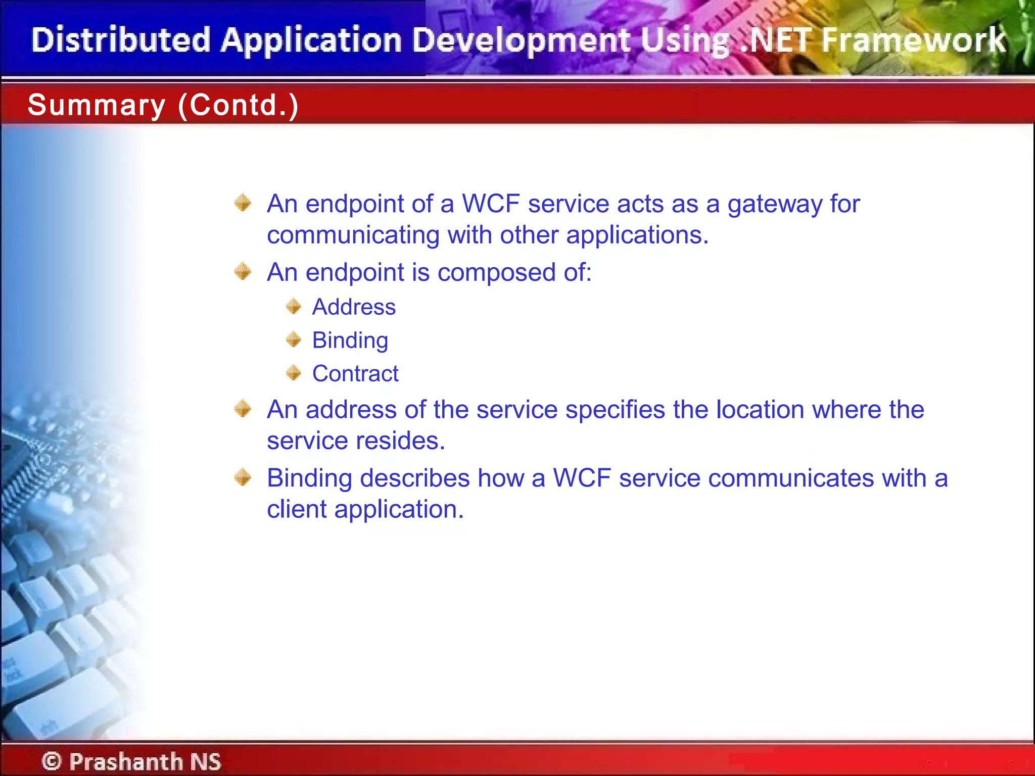 An endpoint of a WCF service acts as a gateway for
communicating with other applications.
An endpoint is composed of:
Address
Binding
Contract
An address of the service specifies the location where the
service resides.
Binding describes how a WCF service communicates with a
client application.
Summary (Contd.)
 