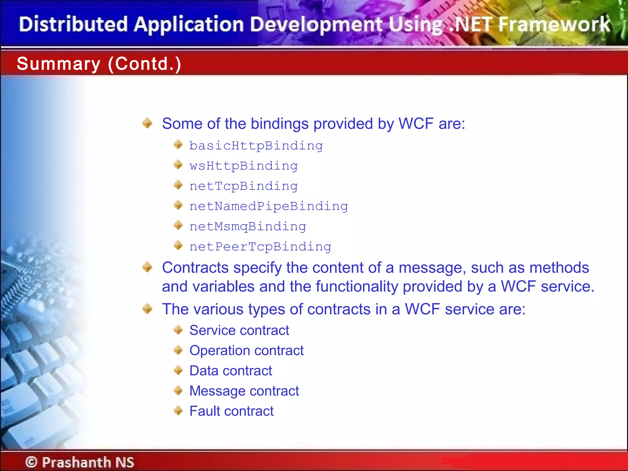 Some of the bindings provided by WCF are:
basicHttpBinding
wsHttpBinding
netTcpBinding
netNamedPipeBinding
netMsmqBinding
netPeerTcpBinding
Contracts specify the content of a message, such as methods
and variables and the functionality provided by a WCF service.
The various types of contracts in a WCF service are:
Service contract
Operation contract
Data contract
Message contract
Fault contract
Summary (Contd.)
 