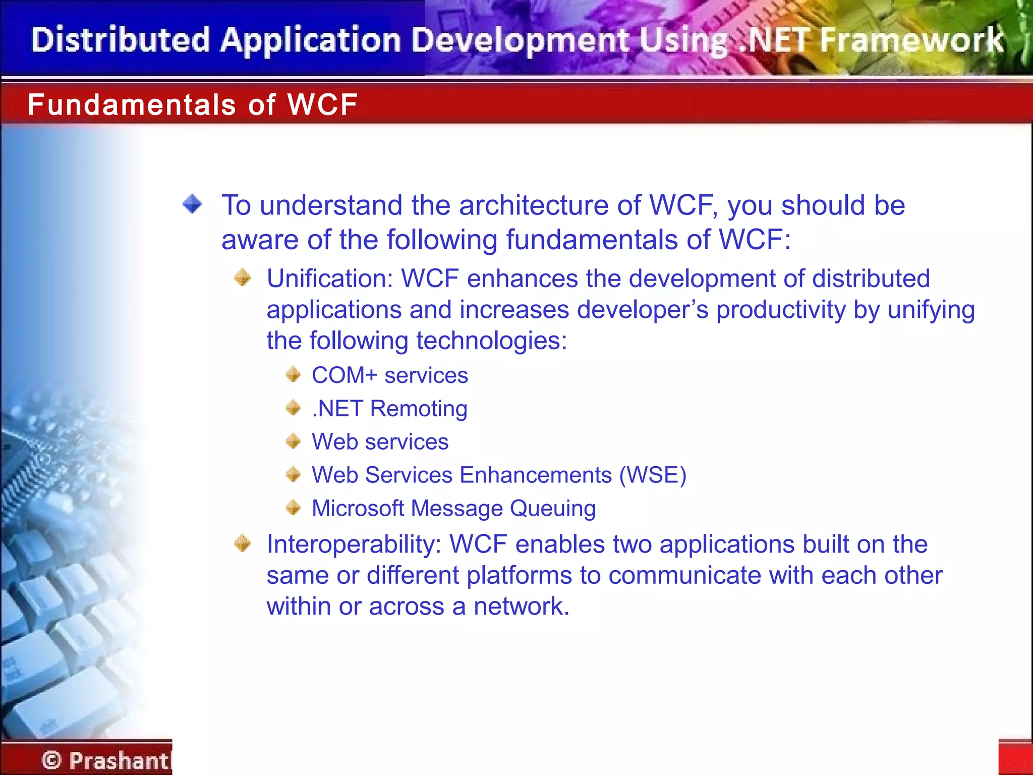 To understand the architecture of WCF, you should be
aware of the following fundamentals of WCF:
Unification: WCF enhances the development of distributed
applications and increases developer’s productivity by unifying
the following technologies:
COM+ services
.NET Remoting
Web services
Web Services Enhancements (WSE)
Microsoft Message Queuing
Interoperability: WCF enables two applications built on the
same or different platforms to communicate with each other
within or across a network.
Fundamentals of WCF
 