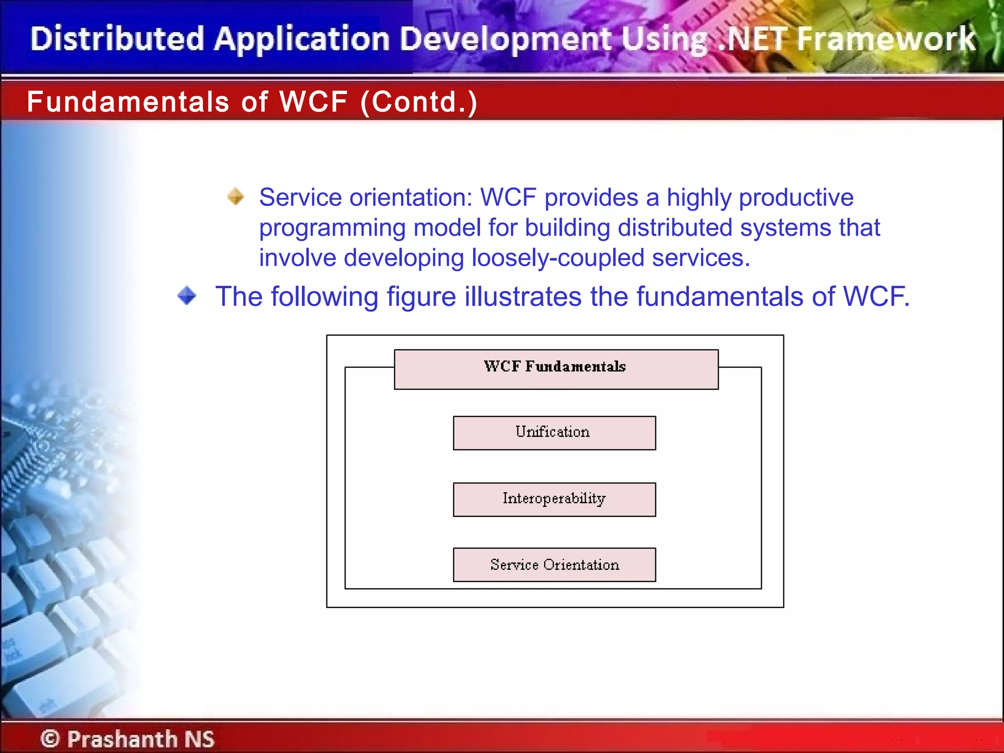 Service orientation: WCF provides a highly productive
programming model for building distributed systems that
involve developing loosely-coupled services.
The following figure illustrates the fundamentals of WCF.
Fundamentals of WCF (Contd.)
 