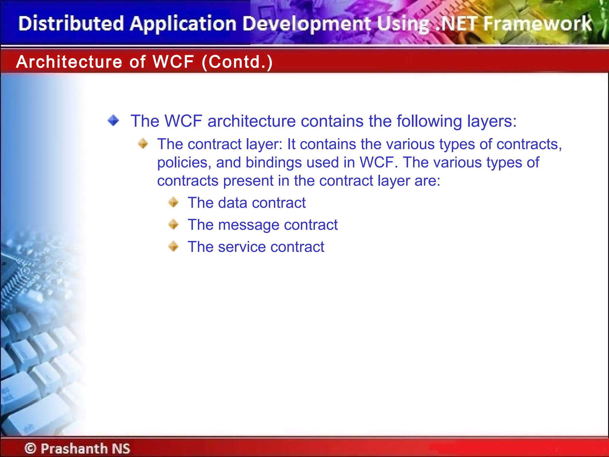 Architecture of WCF (Contd.)
The WCF architecture contains the following layers:
The contract layer: It contains the various types of contracts,
policies, and bindings used in WCF. The various types of
contracts present in the contract layer are:
The data contract
The message contract
The service contract
 