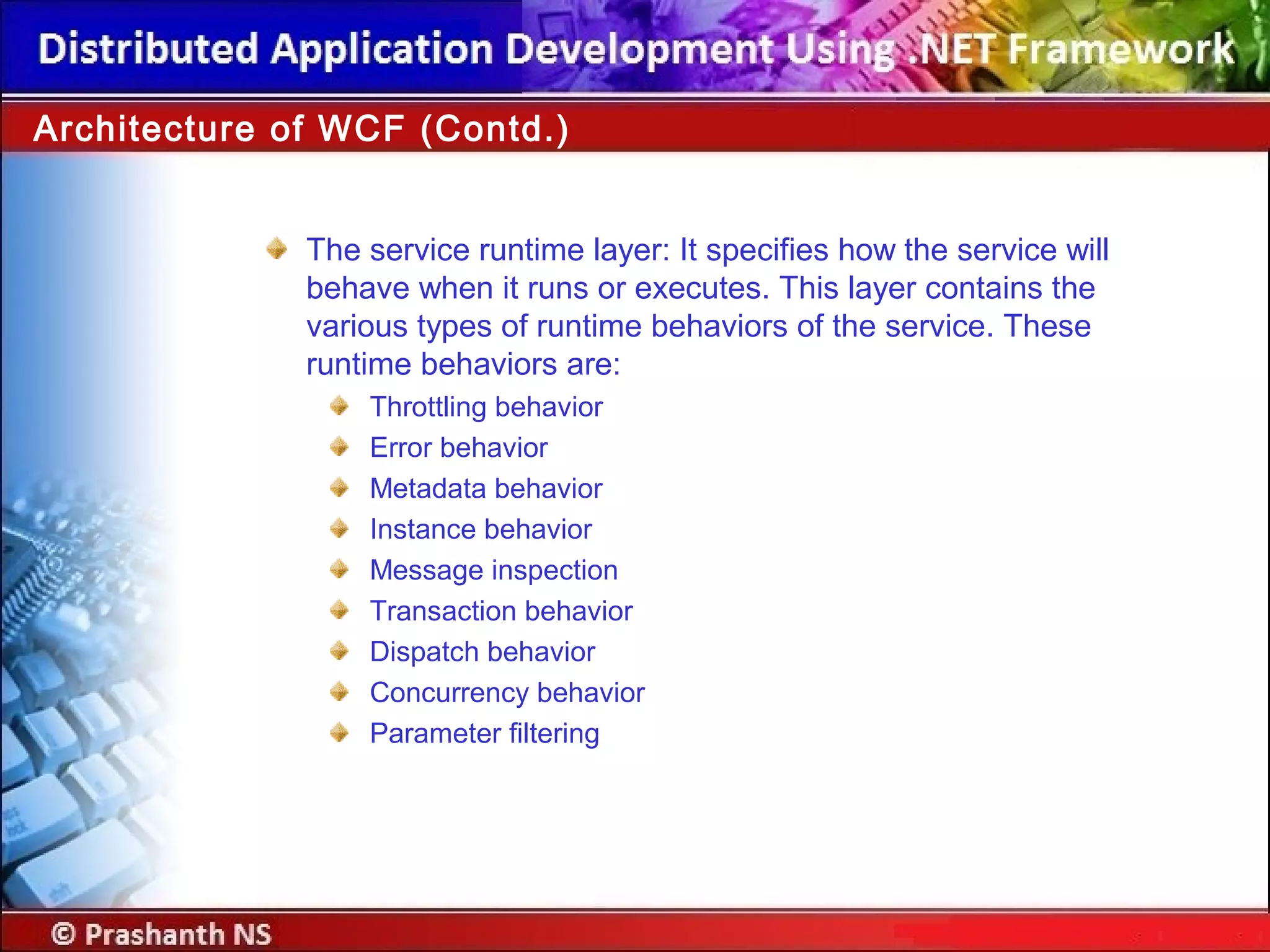 Architecture of WCF (Contd.)
The service runtime layer: It specifies how the service will
behave when it runs or executes. This layer contains the
various types of runtime behaviors of the service. These
runtime behaviors are:
Throttling behavior
Error behavior
Metadata behavior
Instance behavior
Message inspection
Transaction behavior
Dispatch behavior
Concurrency behavior
Parameter filtering
 