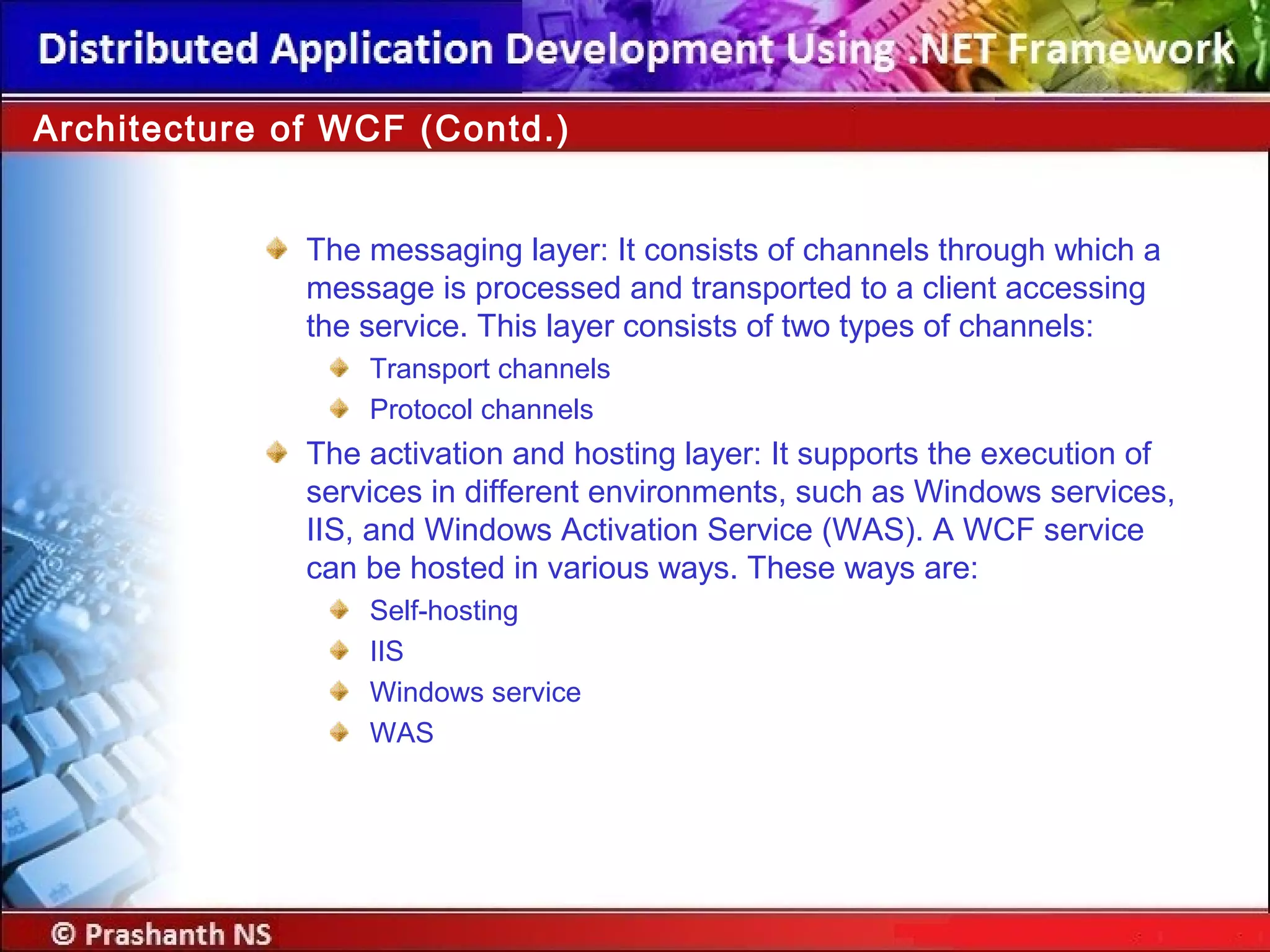 Architecture of WCF (Contd.)
The messaging layer: It consists of channels through which a
message is processed and transported to a client accessing
the service. This layer consists of two types of channels:
Transport channels
Protocol channels
The activation and hosting layer: It supports the execution of
services in different environments, such as Windows services,
IIS, and Windows Activation Service (WAS). A WCF service
can be hosted in various ways. These ways are:
Self-hosting
IIS
Windows service
WAS
 