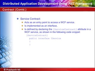 Service Contract:
Acts as an entry point to access a WCF service.
Is implemented as an interface.
Is defined by declaring the [ServiceContract] attribute in a
WCF service, as shown in the following code snippet:
[ServiceContract]
public interface IService
{
}
Contract (Contd.)
 