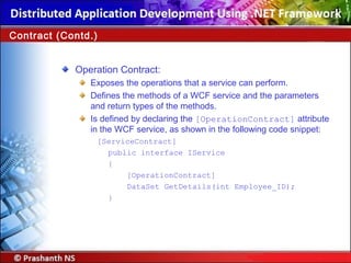 Operation Contract:
Exposes the operations that a service can perform.
Defines the methods of a WCF service and the parameters
and return types of the methods.
Is defined by declaring the [OperationContract] attribute
in the WCF service, as shown in the following code snippet:
[ServiceContract]
public interface IService
{
[OperationContract]
DataSet GetDetails(int Employee_ID);
}
Contract (Contd.)
 