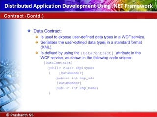 Data Contract:
Is used to expose user-defined data types in a WCF service.
Serializes the user-defined data types in a standard format
(XML).
Is defined by using the [DataContract] attribute in the
WCF service, as shown in the following code snippet:
[DataContract]
public class Employees
{ [DataMember]
public int emp_id;
[DataMember]
public int emp_name;
}
Contract (Contd.)
 