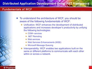 To understand the architecture of WCF, you should be
aware of the following fundamentals of WCF:
Unification: WCF enhances the development of distributed
applications and increases developer’s productivity by unifying
the following technologies:
COM+ services
.NET Remoting
Web services
Web Services Enhancements (WSE)
Microsoft Message Queuing
Interoperability: WCF enables two applications built on the
same or different platforms to communicate with each other
within or across a network.
Fundamentals of WCF
 