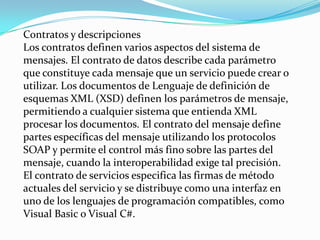 Contratos y descripciones
Los contratos definen varios aspectos del sistema de
mensajes. El contrato de datos describe cada parámetro
que constituye cada mensaje que un servicio puede crear o
utilizar. Los documentos de Lenguaje de definición de
esquemas XML (XSD) definen los parámetros de mensaje,
permitiendo a cualquier sistema que entienda XML
procesar los documentos. El contrato del mensaje define
partes específicas del mensaje utilizando los protocolos
SOAP y permite el control más fino sobre las partes del
mensaje, cuando la interoperabilidad exige tal precisión.
El contrato de servicios especifica las firmas de método
actuales del servicio y se distribuye como una interfaz en
uno de los lenguajes de programación compatibles, como
Visual Basic o Visual C#.
 