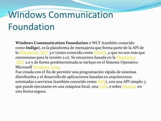Windows Communication
Foundation
Windows Communication Foundation o WCF (también conocido
como Indigo), es la plataforma de mensajería que forma parte de la API de
la Plataforma .NET 3.0 (antes conocida como WinFX, y que no son más que
extensiones para la versión 2.0). Se encuentra basada en la Plataforma
.NET 2.0 y de forma predeterminada se incluye en el Sistema Operativo
Microsoft Windows Vista.
Fue creada con el fin de permitir una programación rápida de sistemas
distribuidos y el desarrollo de aplicaciones basadas en arquitecturas
orientadas a servicios (también conocido como SOA), con una API simple; y
que puede ejecutarse en una máquina local, una LAN, o sobre Internet en
una forma segura.
 
