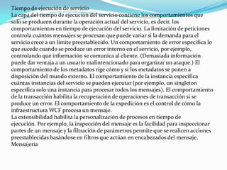 Tiempo de ejecución de servicio
La capa del tiempo de ejecución del servicio contiene los comportamientos que
solo se producen durante la operación actual del servicio, es decir, los
comportamientos en tiempo de ejecución del servicio. La limitación de peticiones
controla cuántos mensajes se procesan que puede variar si la demanda para el
servicio crece a un límite preestablecido. Un comportamiento de error especifica lo
que sucede cuando se produce un error interno en el servicio, por ejemplo,
controlando qué información se comunica al cliente. (Demasiada información
puede dar ventaja a un usuario malintencionado para organizar un ataque.) El
comportamiento de los metadatos rige cómo y si los metadatos se ponen a
disposición del mundo externo. El comportamiento de la instancia especifica
cuántas instancias del servicio se pueden ejecutar (por ejemplo, un singleton
especifica solo una instancia para procesar todos los mensajes). El comportamiento
de la transacción habilita la recuperación de operaciones de transacción si se
produce un error. El comportamiento de la expedición es el control de cómo la
infraestructura WCF procesa un mensaje.
La extensibilidad habilita la personalización de procesos en tiempo de
ejecución. Por ejemplo, la inspección del mensaje es la facilidad para inspeccionar
partes de un mensaje y la filtración de parámetros permite que se realicen acciones
preestablecidas basándose en filtros que actúan en encabezados del mensaje.
Mensajería
 
