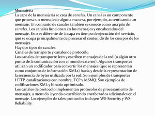 Mensajería
La capa de la mensajería se crea de canales. Un canal es un componente
que procesa un mensaje de alguna manera, por ejemplo, autenticando un
mensaje. Un conjunto de canales también se conoce como una pila de
canales. Los canales funcionan en los mensajes y encabezados del
mensaje. Esto es diferente de la capa en tiempo de ejecución del servicio,
que se ocupa principalmente de procesar el contenido de los cuerpos de los
mensajes.
Hay dos tipos de canales:
Canales de transporte y canales de protocolo.
Los canales de transporte leen y escriben mensajes de la red (o algún otro
punto de la comunicación con el mundo externo). Algunos transportes
utilizan un codificador para convertir los mensajes (que se representan
como conjuntos de información XMLs) hacia y desde la representación de
la secuencia de bytes utilizada por la red. Son ejemplos de transportes
HTTP, canalizaciones con nombre, TCP y MSMQ. Son ejemplos de
codificaciones XML y binario optimizado.
Los canales de protocolo implementan protocolos de procesamiento de
mensajes, a menudo leyendo o escribiendo encabezados adicionales en el
mensaje. Los ejemplos de tales protocolos incluyen WS-Security y WS-
Reliability.
 