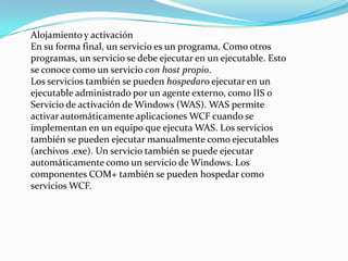 Alojamiento y activación
En su forma final, un servicio es un programa. Como otros
programas, un servicio se debe ejecutar en un ejecutable. Esto
se conoce como un servicio con host propio.
Los servicios también se pueden hospedaro ejecutar en un
ejecutable administrado por un agente externo, como IIS o
Servicio de activación de Windows (WAS). WAS permite
activar automáticamente aplicaciones WCF cuando se
implementan en un equipo que ejecuta WAS. Los servicios
también se pueden ejecutar manualmente como ejecutables
(archivos .exe). Un servicio también se puede ejecutar
automáticamente como un servicio de Windows. Los
componentes COM+ también se pueden hospedar como
servicios WCF.
 