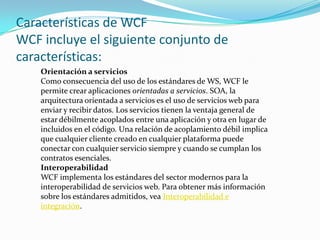 Características de WCF
WCF incluye el siguiente conjunto de
características:
Orientación a servicios
Como consecuencia del uso de los estándares de WS, WCF le
permite crear aplicaciones orientadas a servicios. SOA, la
arquitectura orientada a servicios es el uso de servicios web para
enviar y recibir datos. Los servicios tienen la ventaja general de
estar débilmente acoplados entre una aplicación y otra en lugar de
incluidos en el código. Una relación de acoplamiento débil implica
que cualquier cliente creado en cualquier plataforma puede
conectar con cualquier servicio siempre y cuando se cumplan los
contratos esenciales.
Interoperabilidad
WCF implementa los estándares del sector modernos para la
interoperabilidad de servicios web. Para obtener más información
sobre los estándares admitidos, vea Interoperabilidad e
integración.
 