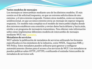 Varios modelos de mensajes
Los mensajes se intercambian mediante uno de los distintos modelos. El más
común es el de solicitud/respuesta, en que un extremo solicita datos de otro
extremo. y el otro extremo responde. Existen otros modelos, como un mensaje
unidireccional, en que un único extremo envía un mensaje sin esperar ninguna
respuesta. Un modelo más complejo es el modelo de intercambio dúplex donde
dos extremos establecen una conexión y envían datos hacia delante y hacia atrás,
similar a un programa de mensajería instantánea. Para obtener más información
sobre cómo implementar diferentes modelos de intercambio de mensajes
mediante WCF, vea Contratos.
Metadatos de servicios
WCF admite la publicación de metadatos de servicios utilizando los formatos
especificados en los estándares de la industria, como WSDL, Esquemas XML y
WS-Policy. Estos metadatos pueden utilizarse para generar y configurar
automáticamente clientes para el acceso a los servicios de WCF. Los metadatos se
pueden publicar sobre HTTP y HTTPS, o utilizando el estándar Intercambio de
metadatos de servicios web.
 