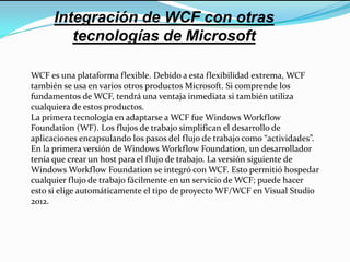 Integración de WCF con otras
tecnologías de Microsoft
WCF es una plataforma flexible. Debido a esta flexibilidad extrema, WCF
también se usa en varios otros productos Microsoft. Si comprende los
fundamentos de WCF, tendrá una ventaja inmediata si también utiliza
cualquiera de estos productos.
La primera tecnología en adaptarse a WCF fue Windows Workflow
Foundation (WF). Los flujos de trabajo simplifican el desarrollo de
aplicaciones encapsulando los pasos del flujo de trabajo como “actividades”.
En la primera versión de Windows Workflow Foundation, un desarrollador
tenía que crear un host para el flujo de trabajo. La versión siguiente de
Windows Workflow Foundation se integró con WCF. Esto permitió hospedar
cualquier flujo de trabajo fácilmente en un servicio de WCF; puede hacer
esto si elige automáticamente el tipo de proyecto WF/WCF en Visual Studio
2012.
 