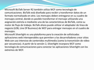 Microsoft BizTalk Server R2 también utiliza WCF como tecnología de
comunicaciones. BizTalk está diseñado para recibir y transformar datos de un
formato normalizado en otro. Los mensajes deben entregarse en su cuadro de
mensajes central, donde es posible transformar el mensaje utilizando una
asignación estricta o mediante una de las características de BizTalk, como su
motor de flujo de trabajo. BizTalk ahora puede utilizar el adaptador de línea de
negocio (LOB, Line Of Business) de WCF para entregar mensajes en el cuadro de
mensajes.
Microsoft Silverlight es una plataforma para la creación de sofisticadas
aplicaciones web interoperables que permiten a los desarrolladores crear sitios
Web con uso intensivo de contenidos multimedia (como la transmisión de vídeo
por secuencias). A partir de la versión 2, Silverlight incorpora WCF como
tecnología de comunicaciones para conectar las aplicaciones Silverlight con los
extremos de WCF.
 