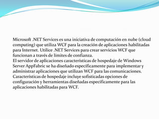 Microsoft .NET Services es una iniciativa de computación en nube (cloud
computing) que utiliza WCF para la creación de aplicaciones habilitadas
para Internet. Utilice .NET Services para crear servicios WCF que
funcionan a través de límites de confianza.
El servidor de aplicaciones características de hospedaje de Windows
Server AppFabric se ha diseñado específicamente para implementar y
administrar aplicaciones que utilizan WCF para las comunicaciones.
Características de hospedaje incluye sofisticadas opciones de
configuración y herramientas diseñadas específicamente para las
aplicaciones habilitadas para WCF.
 