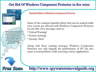Get Rid Of Windows Component Protector in few mins

                                     How Effects of Windows Component Protector
                                     Harmful
                                             To Remove

                                    Some of the common harmful effects that can be noticed while
                                    your system get affected with Windows Component Protector
                                    are the fake error messages such as:
I was looking for some software
  to increase my PC speed and       * Critical Warning!
clean up all my errors. i was not
    able to get any permanent
 solution. But then i found your
                                    * System warning!
    site and it really helped to
 optimize my PC performance.
                                    * Security Alert!
       I would recommend
     your services. ….Allen

                                    Along with these warning messages Windows Component
                                    Protector not only degrade the performance of PC but also
                                    cause several problems while accessing various applications.




                                     http://www.spywareremovalguide.org
 