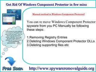 Get Rid Of Windows Component Protector in few mins

                                     How To Remove
                                      Manual method to Windows Component Protector?


                                    You can re move Windows Component Protector
                                    spyware from you PC Manually be following
I was looking for some software
                                    these steps:
  to increase my PC speed and
clean up all my errors. i was not
    able to get any permanent
 solution. But then i found your
    site and it really helped to
                                    1.Removing Registry Entries
                                    2.Deleting Windows Component Protector DLLs
 optimize my PC performance.
       I would recommend
     your services. ….Allen

                                    3.Deleting supporting files etc




                                     http://www.spywareremovalguide.org
 