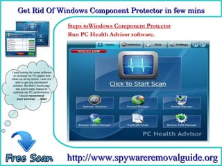 Get Rid Of Windows Component Protector in few mins

                                    Steps toWindows Component Protector
                                    How To Remove software.
                                    Run PC Health Advisor




I was looking for some software
  to increase my PC speed and
clean up all my errors. i was not
    able to get any permanent
 solution. But then i found your
    site and it really helped to
 optimize my PC performance.
       I would recommend
     your services. ….Allen




                                    http://www.spywareremovalguide.org
 